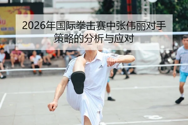 2026年国际拳击赛中张伟丽对手策略的分析与应对