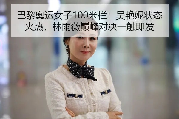 巴黎奥运女子100米栏：吴艳妮状态火热，林雨薇巅峰对决一触即发