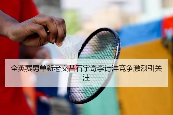 全英赛男单新老交替石宇奇李诗沣竞争激烈引关注