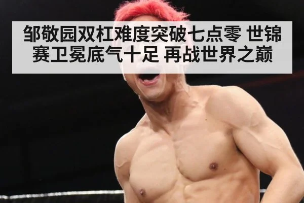 邹敬园双杠难度突破七点零 世锦赛卫冕底气十足 再战世界之巅